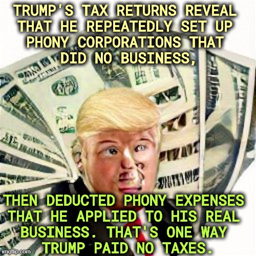 Trump has been doing this since the 1980's and it's still illegal. | TRUMP'S TAX RETURNS REVEAL 
THAT HE REPEATEDLY SET UP 
PHONY CORPORATIONS THAT 
DID NO BUSINESS, THEN DEDUCTED PHONY EXPENSES 
THAT HE APPLIED TO HIS REAL 
BUSINESS. THAT'S ONE WAY 
TRUMP PAID NO TAXES. | image tagged in trump,taxes,cheat,phony,fraud | made w/ Imgflip meme maker
