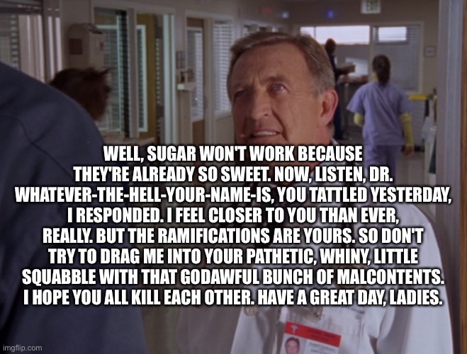Kelso | WELL, SUGAR WON'T WORK BECAUSE THEY'RE ALREADY SO SWEET. NOW, LISTEN, DR. WHATEVER-THE-HELL-YOUR-NAME-IS, YOU TATTLED YESTERDAY, I RESPONDED | image tagged in kelso | made w/ Imgflip meme maker