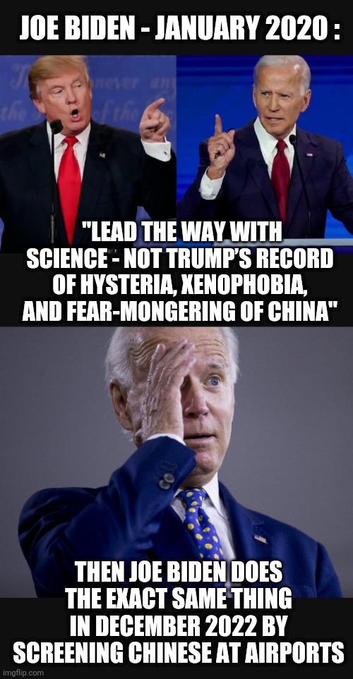 The Worst Hypocrite | JOE BIDEN - JANUARY 2020 :; "LEAD THE WAY WITH SCIENCE - NOT TRUMP’S RECORD OF HYSTERIA, XENOPHOBIA, AND FEAR-MONGERING OF CHINA"; THEN JOE BIDEN DOES THE EXACT SAME THING IN DECEMBER 2022 BY SCREENING CHINESE AT AIRPORTS | image tagged in liberals,democrats,joe,leftists,cv19,trump | made w/ Imgflip meme maker