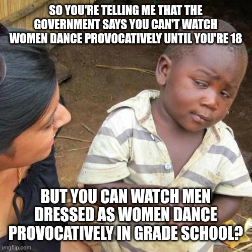 Third World Skeptical Kid | SO YOU'RE TELLING ME THAT THE GOVERNMENT SAYS YOU CAN'T WATCH WOMEN DANCE PROVOCATIVELY UNTIL YOU'RE 18; BUT YOU CAN WATCH MEN DRESSED AS WOMEN DANCE PROVOCATIVELY IN GRADE SCHOOL? | image tagged in memes,third world skeptical kid | made w/ Imgflip meme maker