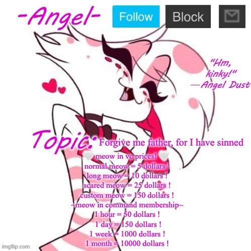 Angel's Angel Dust Temp | Forgive me father, for I have sinned; 🤍 meow in vc prices! 🤍 
normal meow = 5 dollars !
long meow = 10 dollars !
scared meow = 25 dollars !
custom meow = 150 dollars !
~meow in command membership~
1 hour = 50 dollars !
 1 day = 150 dollars !
1 week = 1000 dollars !
1 month = 10000 dollars ! | image tagged in angel's angel dust temp | made w/ Imgflip meme maker