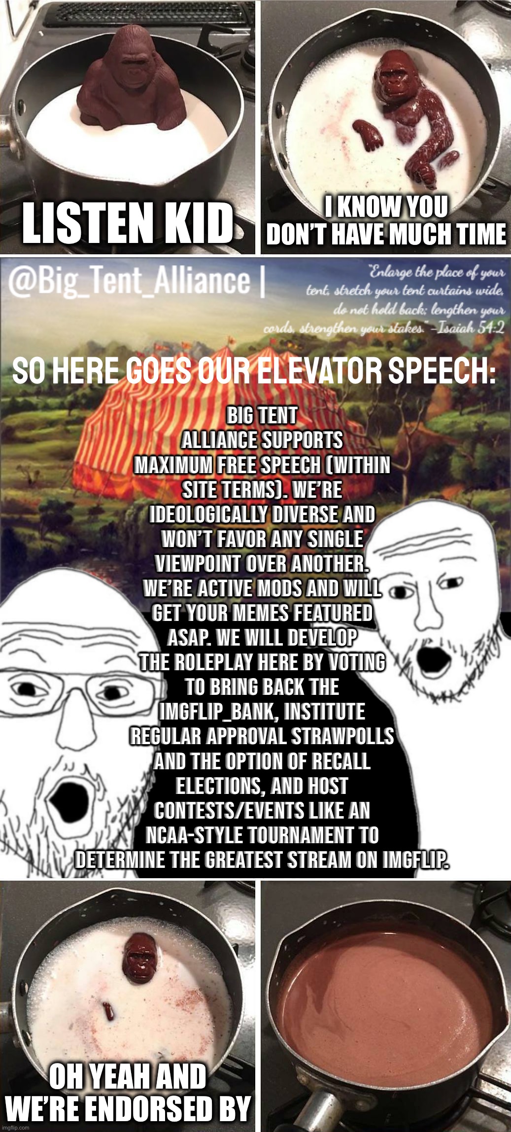 Big Tent Announcement: Elevator Speech | I KNOW YOU DON’T HAVE MUCH TIME; LISTEN KID; Big Tent Alliance supports maximum free speech (within site terms). We’re ideologically diverse and won’t favor any single viewpoint over another. We’re active mods and will get your memes featured ASAP. We will develop the roleplay here by voting to bring back the Imgflip_Bank, institute regular approval strawpolls and the option of recall elections, and host contests/events like an NCAA-style tournament to determine the Greatest Stream on Imgflip. SO HERE GOES OUR ELEVATOR SPEECH:; OH YEAH AND WE’RE ENDORSED BY | image tagged in listen kid,big tent alliance announcement template,chocolate gorilla,big tent alliance,big tent energy,elevator speech | made w/ Imgflip meme maker