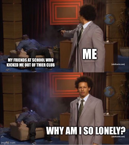 School | ME; MY FRIENDS AT SCHOOL WHO KICKED ME OUT OF THIER CLUB; WHY AM I SO LONELY? | image tagged in memes,who killed hannibal | made w/ Imgflip meme maker