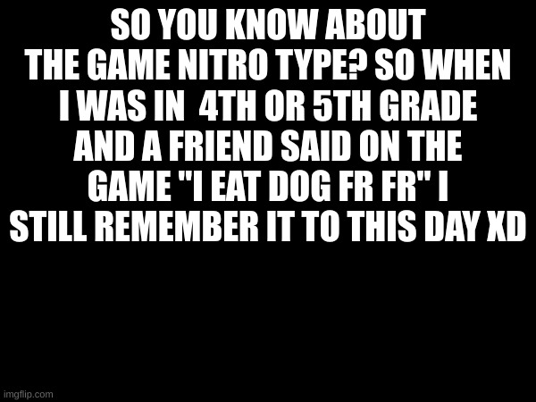 not a meme but a story | SO YOU KNOW ABOUT THE GAME NITRO TYPE? SO WHEN I WAS IN  4TH OR 5TH GRADE AND A FRIEND SAID ON THE GAME "I EAT DOG FR FR" I STILL REMEMBER IT TO THIS DAY XD | image tagged in nitro type | made w/ Imgflip meme maker