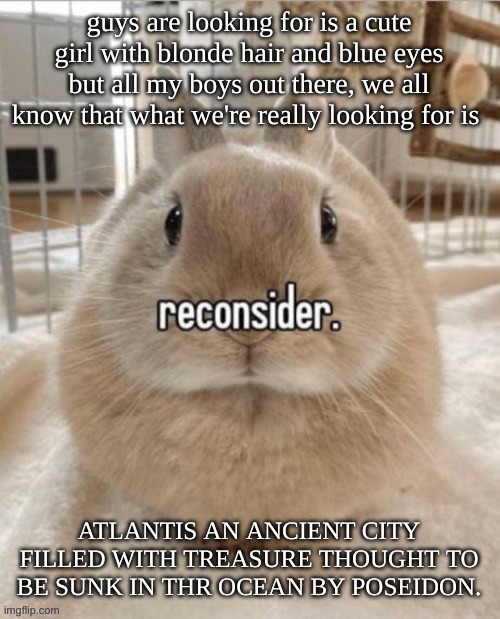 reconsider | guys are looking for is a cute girl with blonde hair and blue eyes but all my boys out there, we all know that what we're really looking for is; ATLANTIS AN ANCIENT CITY FILLED WITH TREASURE THOUGHT TO BE SUNK IN THR OCEAN BY POSEIDON. | image tagged in reconsider | made w/ Imgflip meme maker