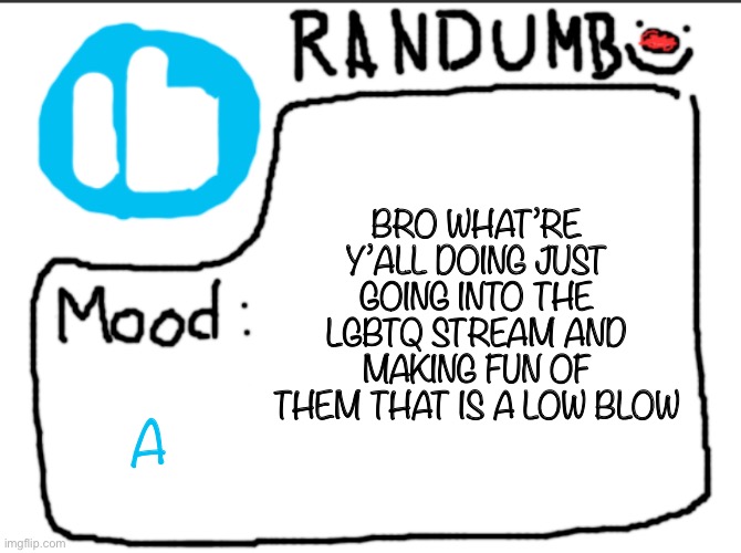 You’re going into their safe space and doing that? Bffr like you ain’t funny | BRO WHAT’RE Y’ALL DOING JUST GOING INTO THE LGBTQ STREAM AND MAKING FUN OF THEM THAT IS A LOW BLOW; A | image tagged in randumb announcement | made w/ Imgflip meme maker