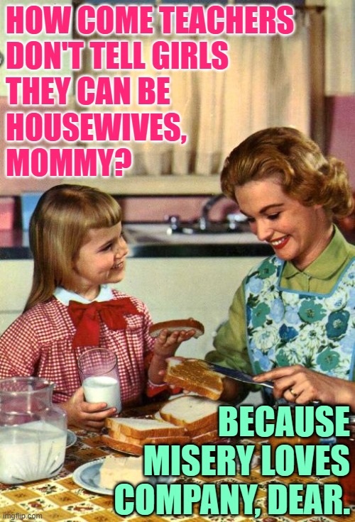 Teacher Misery | HOW COME TEACHERS 
DON'T TELL GIRLS 
THEY CAN BE 
HOUSEWIVES, 
MOMMY? BECAUSE MISERY LOVES COMPANY, DEAR. | image tagged in vintage mom and daughter,teachers,misery,funny memes,jokes,housewife | made w/ Imgflip meme maker