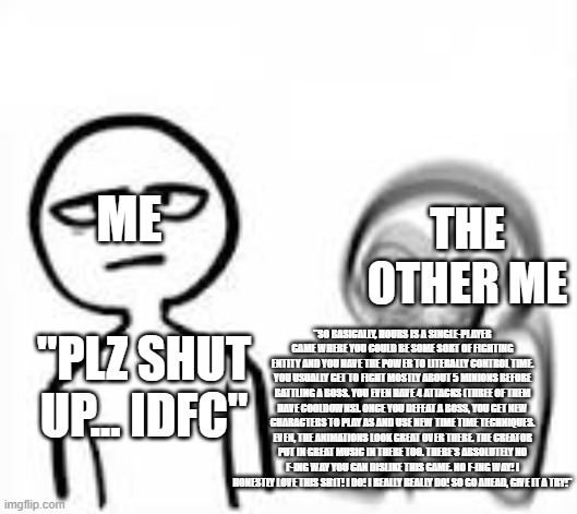 Play Roblox "Hours", It's a great experience! | ME; THE OTHER ME; "PLZ SHUT UP... IDFC"; "SO BASICALLY, HOURS IS A SINGLE-PLAYER GAME WHERE YOU COULD BE SOME SORT OF FIGHTING ENTITY AND YOU HAVE THE POWER TO LITERALLY CONTROL TIME. YOU USUALLY GET TO FIGHT MOSTLY ABOUT 5 MINIONS BEFORE BATTLING A BOSS. YOU EVEN HAVE 4 ATTACKS (THREE OF THEM HAVE COOLDOWNS). ONCE YOU DEFEAT A BOSS, YOU GET NEW CHARACTERS TO PLAY AS AND USE NEW TIME TIME TECHNIQUES. EVEN, THE ANIMATIONS LOOK GREAT OVER THERE. THE CREATOR PUT IN GREAT MUSIC IN THERE TOO. THERE'S ABSOLUTELY NO F-ING WAY YOU CAN DISLIKE THIS GAME. NO F-ING WAY! I HONESTLY LOVE THIS SH1T! I DO! I REALLY REALLY DO! SO GO AHEAD, GIVE IT A TRY!" | image tagged in roblox,tired vs excited,meme,roblox meme | made w/ Imgflip meme maker