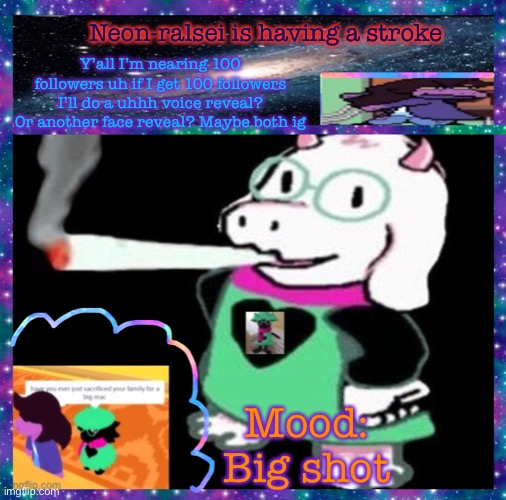Neon-ralsei is having a stroke; Y’all I’m nearing 100 followers uh if I get 100 followers I’ll do a uhhh voice reveal? Or another face reveal? Maybe both ig; Mood:
Big shot | image tagged in neon-ralsei announcement template | made w/ Imgflip meme maker