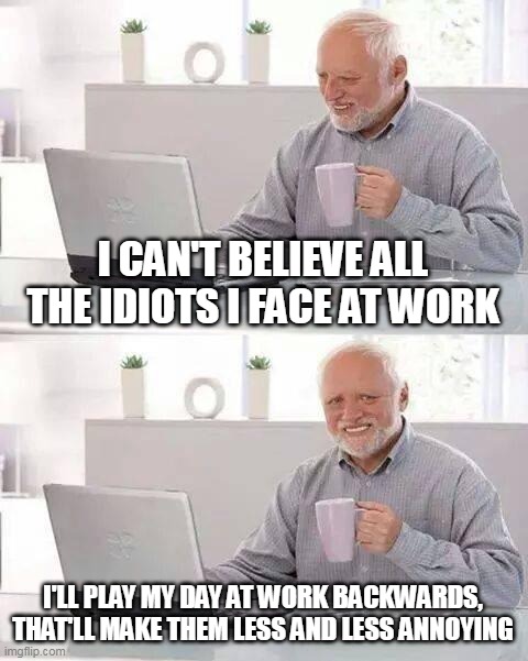Hide the Pain Harold | I CAN'T BELIEVE ALL THE IDIOTS I FACE AT WORK; I'LL PLAY MY DAY AT WORK BACKWARDS, THAT'LL MAKE THEM LESS AND LESS ANNOYING | image tagged in memes,hide the pain harold,meme,humor,funny,work | made w/ Imgflip meme maker