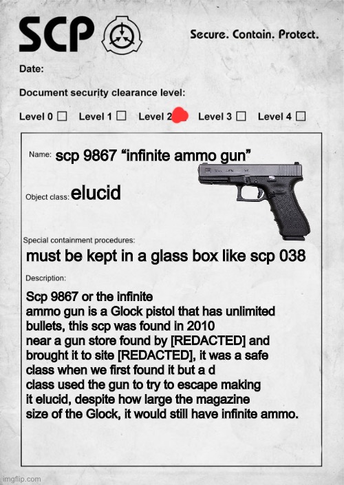 scp I made bc I’m bored | scp 9867 “infinite ammo gun”; elucid; must be kept in a glass box like scp 038; Scp 9867 or the infinite ammo gun is a Glock pistol that has unlimited bullets, this scp was found in 2010 near a gun store found by [REDACTED] and brought it to site [REDACTED], it was a safe class when we first found it but a d class used the gun to try to escape making it elucid, despite how large the magazine size of the Glock, it would still have infinite ammo. | image tagged in scp document | made w/ Imgflip meme maker