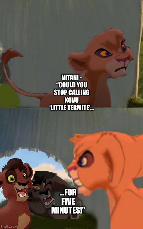 Vitani protects Kovu from Nuka | VITANI - “COULD YOU STOP CALLING KOVU ‘LITTLE TERMITE’…; …FOR FIVE MINUTES!” | image tagged in the lion king,the lion guard,shrek for five minutes,funny memes | made w/ Imgflip meme maker