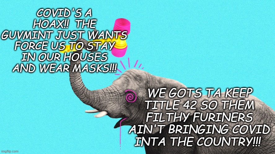 This is the level of crazy we're dealing with from the GOP... | COVID'S A HOAX!!  THE GUVMINT JUST WANTS FORCE US TO STAY IN OUR HOUSES AND WEAR MASKS!!! WE GOTS TA KEEP TITLE 42 SO THEM FILTHY FURINERS AIN'T BRINGING COVID INTA THE COUNTRY!!! | image tagged in gop republican elephant crazy nuts insane,insanity,jeebus | made w/ Imgflip meme maker