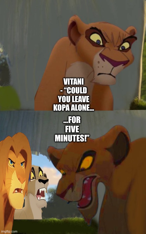 Vitani protects Kopa from Zira | VITANI - “COULD YOU LEAVE KOPA ALONE…; …FOR FIVE MINUTES!” | image tagged in the lion king,the lion guard,shrek for five minutes,funny memes | made w/ Imgflip meme maker
