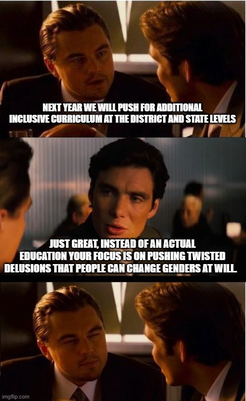 Education and indoctrination are not the same things | NEXT YEAR WE WILL PUSH FOR ADDITIONAL INCLUSIVE CURRICULUM AT THE DISTRICT AND STATE LEVELS; JUST GREAT, INSTEAD OF AN ACTUAL EDUCATION YOUR FOCUS IS ON PUSHING TWISTED DELUSIONS THAT PEOPLE CAN CHANGE GENDERS AT WILL. | image tagged in memes,inception,indoctrination,inclusive is lib speak for lying,gender confusion,woke madness | made w/ Imgflip meme maker