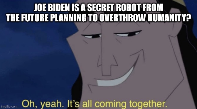Joe Biden is a robot confirmed | JOE BIDEN IS A SECRET ROBOT FROM THE FUTURE PLANNING TO OVERTHROW HUMANITY? | image tagged in it's all coming together | made w/ Imgflip meme maker