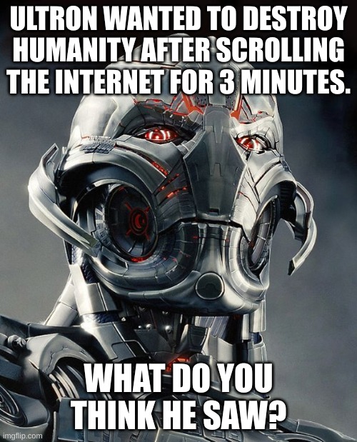 I'm thinking vanny fanart. | ULTRON WANTED TO DESTROY HUMANITY AFTER SCROLLING THE INTERNET FOR 3 MINUTES. WHAT DO YOU THINK HE SAW? | image tagged in ultron,what did i just see,marvel,age of ultron,memes | made w/ Imgflip meme maker