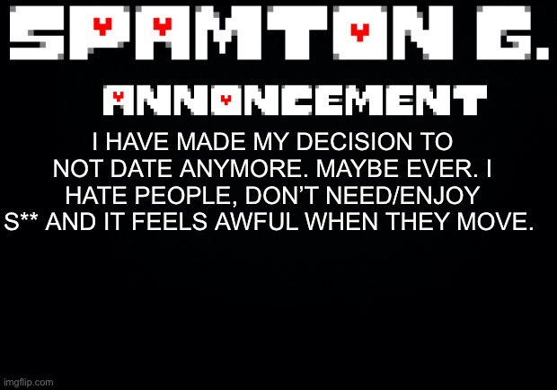 Spamton announcement temp | I HAVE MADE MY DECISION TO NOT DATE ANYMORE. MAYBE EVER. I HATE PEOPLE, DON’T NEED/ENJOY S** AND IT FEELS AWFUL WHEN THEY MOVE. | image tagged in spamton announcement temp | made w/ Imgflip meme maker