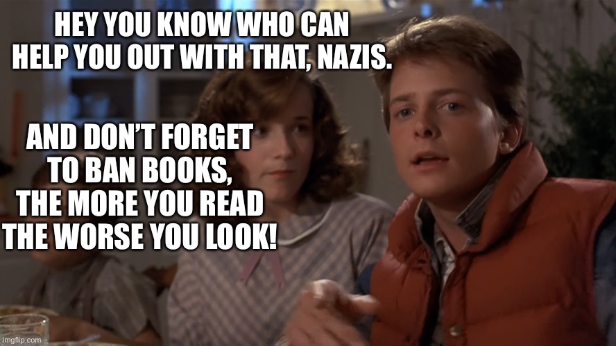 Hey, I've seen this one | HEY YOU KNOW WHO CAN HELP YOU OUT WITH THAT, NAZIS. AND DON’T FORGET TO BAN BOOKS, THE MORE YOU READ THE WORSE YOU LOOK! | image tagged in hey i've seen this one | made w/ Imgflip meme maker