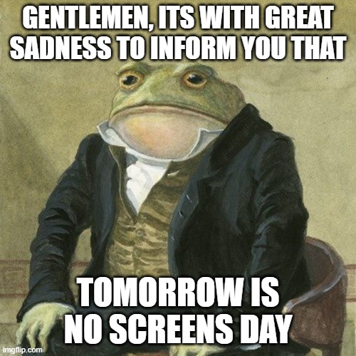 Its supposed to be today but lets postpone it to tomorrow | GENTLEMEN, ITS WITH GREAT SADNESS TO INFORM YOU THAT; TOMORROW IS NO SCREENS DAY | image tagged in gentlemen it is with great pleasure to inform you that,noooooooooooooooooooooooo,i can't believe it,aaa | made w/ Imgflip meme maker