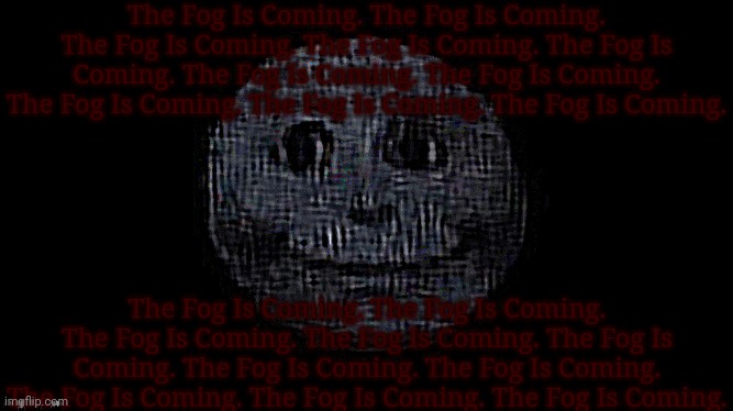 The Fog Is Coming. The Fog Is Coming. The Fog Is Coming. The Fog Is Coming. The Fog Is Coming. The Fog Is Coming. The Fog Is Com | The Fog Is Coming. The Fog Is Coming. The Fog Is Coming. The Fog Is Coming. The Fog Is Coming. The Fog Is Coming. The Fog Is Coming. The Fog Is Coming. The Fog Is Coming. The Fog Is Coming. The Fog Is Coming. The Fog Is Coming. The Fog Is Coming. The Fog Is Coming. The Fog Is Coming. The Fog Is Coming. The Fog Is Coming. The Fog Is Coming. The Fog Is Coming. The Fog Is Coming. | image tagged in the fog is coming,the,fog,is,coming | made w/ Imgflip meme maker