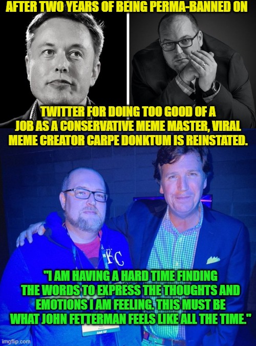 Buckle up leftist twitter 'journalists' you are about to have an interesting ride going forward. | AFTER TWO YEARS OF BEING PERMA-BANNED ON; TWITTER FOR DOING TOO GOOD OF A JOB AS A CONSERVATIVE MEME MASTER, VIRAL MEME CREATOR CARPE DONKTUM IS REINSTATED. "I AM HAVING A HARD TIME FINDING THE WORDS TO EXPRESS THE THOUGHTS AND EMOTIONS I AM FEELING. THIS MUST BE WHAT JOHN FETTERMAN FEELS LIKE ALL THE TIME." | image tagged in karma | made w/ Imgflip meme maker