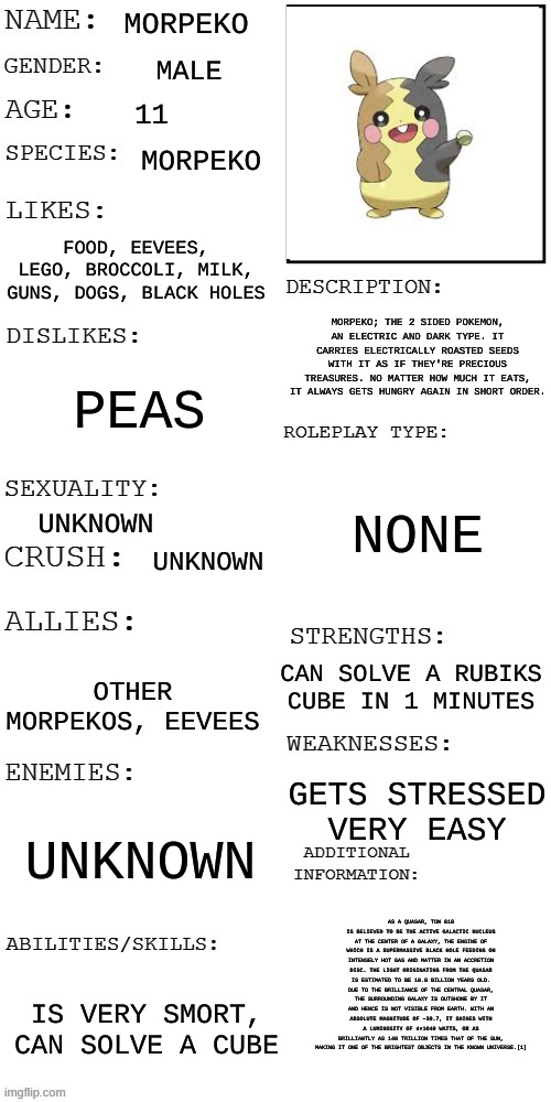 i may or may not have included info about ton 618 | MORPEKO; MALE; 11; MORPEKO; FOOD, EEVEES, LEGO, BROCCOLI, MILK, GUNS, DOGS, BLACK HOLES; MORPEKO; THE 2 SIDED POKEMON, AN ELECTRIC AND DARK TYPE. IT CARRIES ELECTRICALLY ROASTED SEEDS WITH IT AS IF THEY'RE PRECIOUS TREASURES. NO MATTER HOW MUCH IT EATS, IT ALWAYS GETS HUNGRY AGAIN IN SHORT ORDER. PEAS; NONE; UNKNOWN; UNKNOWN; CAN SOLVE A RUBIKS CUBE IN 1 MINUTES; OTHER MORPEKOS, EEVEES; GETS STRESSED VERY EASY; UNKNOWN; AS A QUASAR, TON 618 IS BELIEVED TO BE THE ACTIVE GALACTIC NUCLEUS AT THE CENTER OF A GALAXY, THE ENGINE OF WHICH IS A SUPERMASSIVE BLACK HOLE FEEDING ON INTENSELY HOT GAS AND MATTER IN AN ACCRETION DISC. THE LIGHT ORIGINATING FROM THE QUASAR IS ESTIMATED TO BE 10.8 BILLION YEARS OLD. DUE TO THE BRILLIANCE OF THE CENTRAL QUASAR, THE SURROUNDING GALAXY IS OUTSHONE BY IT AND HENCE IS NOT VISIBLE FROM EARTH. WITH AN ABSOLUTE MAGNITUDE OF −30.7, IT SHINES WITH A LUMINOSITY OF 4×1040 WATTS, OR AS BRILLIANTLY AS 140 TRILLION TIMES THAT OF THE SUN, MAKING IT ONE OF THE BRIGHTEST OBJECTS IN THE KNOWN UNIVERSE.[1]; IS VERY SMORT, CAN SOLVE A CUBE | image tagged in updated roleplay oc showcase | made w/ Imgflip meme maker