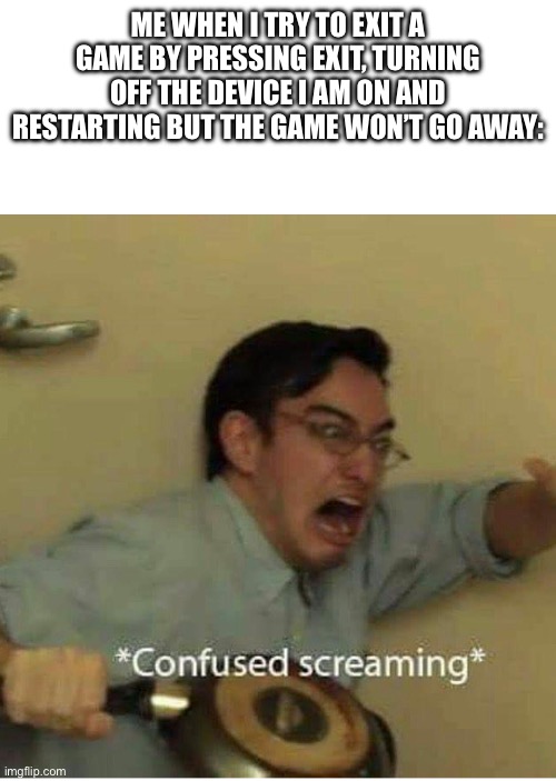 Umm…. | ME WHEN I TRY TO EXIT A GAME BY PRESSING EXIT, TURNING OFF THE DEVICE I AM ON AND RESTARTING BUT THE GAME WON’T GO AWAY: | image tagged in confused screaming | made w/ Imgflip meme maker