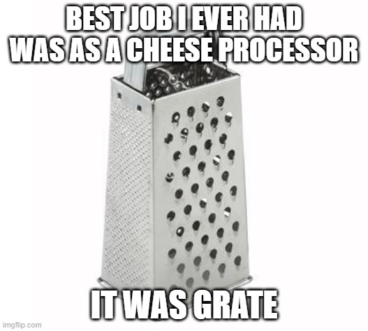 Cheesey Job | BEST JOB I EVER HAD WAS AS A CHEESE PROCESSOR; IT WAS GRATE | image tagged in cheese grater | made w/ Imgflip meme maker