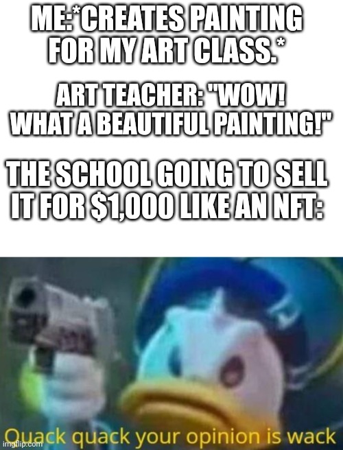 NFT'S In a nutshell: | ME:*CREATES PAINTING FOR MY ART CLASS.*; ART TEACHER: "WOW! WHAT A BEAUTIFUL PAINTING!"; THE SCHOOL GOING TO SELL IT FOR $1,000 LIKE AN NFT: | image tagged in quack quack your opinion is wack,memes,funny,funny memes,meme,dank memes | made w/ Imgflip meme maker