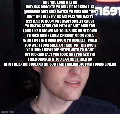 Dream face reveal | BRO YOU LOOK LIKE AN UGLY ASS CRACKER YO CHIN BE LOOKING LIKE QUAGMIRE ONLY KIDS WATCH YO VIDS AND THEY AIN'T FIRE ALL YO VIDS ARE FAKE YOU NASTY ASS LIAR YO ROOM PROBABLY SMELLS CAUSE YO VISEOS STINK YOU PIECE OF SHIT DINK YOU LOOK LIKE A CLOWN ALL YOUR SUBS WENT DOWN YO FACE LOOKS LIKE A CRESENT MOON YOU A WHITE BOY IN A DARK ROOM YO MOM LEFT WHEN YOU WERE FOUR SHE RAN RIGHT OUT THE DOOR YOU LOOK LIKE ADOLF HITLER WITH YO EIGHT BIT LOOKING FACE YOU LOOK LIKE YOU ASK THE FRIED CHICKEN IF YOU CAN EAT IT THEN GO INTO THE BATHROOM AND EAT SOME SHIT DREAM BECOM A FUCKING MEME | image tagged in dream face reveal | made w/ Imgflip meme maker