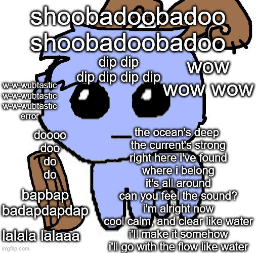 water island moment | shoobadoobadoo
shoobadoobadoo; dip dip dip dip dip dip; wow wow wow; w-w-wubtastic
w-w-wubtastic
w-w-wubtastic
error; the ocean's deep 
the current's strong
right here i've found
where i belong
it's all around
can you feel the sound?
i'm alright now
cool calm, and clear like water
i'll make it somehow
i'll go with the flow like water; doooo
doo
do
do; bapbap badapdapdap; lalala lalaaa | image tagged in beloved bowgart but wait he a tbh creatire ddd | made w/ Imgflip meme maker