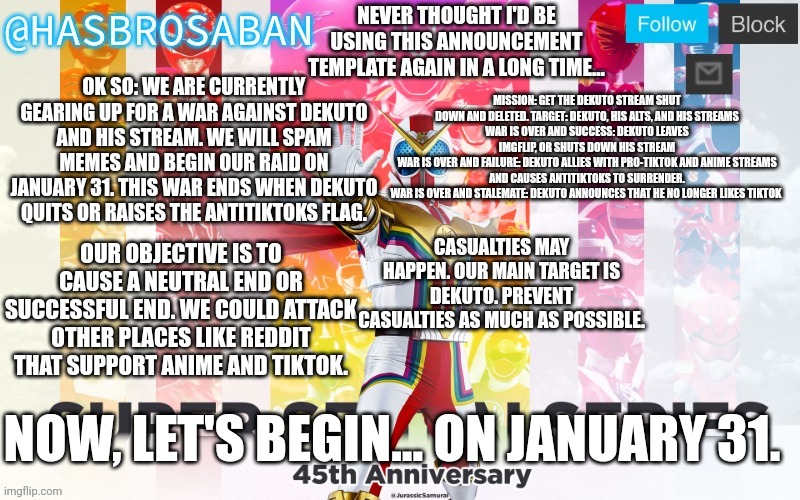 War shall begin, soon. | NEVER THOUGHT I'D BE USING THIS ANNOUNCEMENT TEMPLATE AGAIN IN A LONG TIME... OK SO: WE ARE CURRENTLY GEARING UP FOR A WAR AGAINST DEKUTO AND HIS STREAM. WE WILL SPAM MEMES AND BEGIN OUR RAID ON JANUARY 31. THIS WAR ENDS WHEN DEKUTO QUITS OR RAISES THE ANTITIKTOKS FLAG. MISSION: GET THE DEKUTO STREAM SHUT DOWN AND DELETED. TARGET: DEKUTO, HIS ALTS, AND HIS STREAMS
WAR IS OVER AND SUCCESS: DEKUTO LEAVES IMGFLIP, OR SHUTS DOWN HIS STREAM
WAR IS OVER AND FAILURE: DEKUTO ALLIES WITH PRO-TIKTOK AND ANIME STREAMS AND CAUSES ANTITIKTOKS TO SURRENDER.
WAR IS OVER AND STALEMATE: DEKUTO ANNOUNCES THAT HE NO LONGER LIKES TIKTOK; CASUALTIES MAY HAPPEN. OUR MAIN TARGET IS DEKUTO. PREVENT CASUALTIES AS MUCH AS POSSIBLE. OUR OBJECTIVE IS TO CAUSE A NEUTRAL END OR SUCCESSFUL END. WE COULD ATTACK OTHER PLACES LIKE REDDIT THAT SUPPORT ANIME AND TIKTOK. NOW, LET'S BEGIN... ON JANUARY 31. | image tagged in hasbrosaban announcement banner hasbro side | made w/ Imgflip meme maker