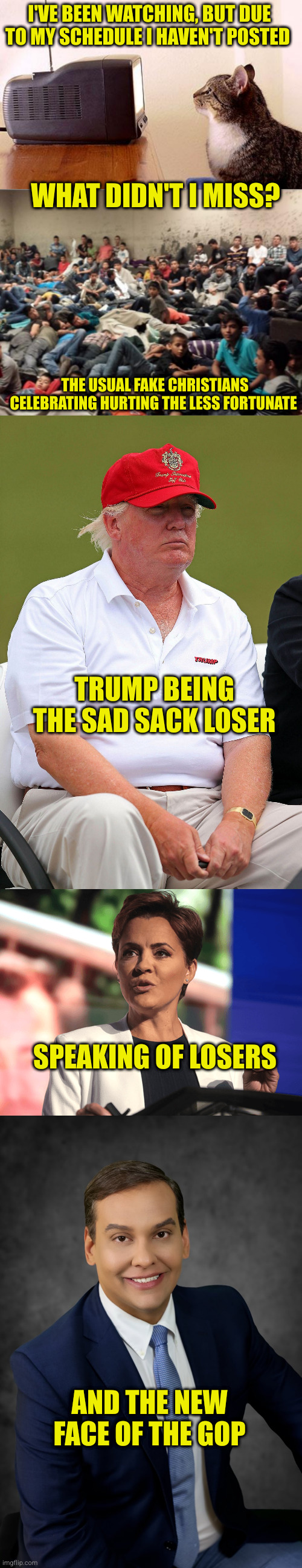Between work (training not one, but two new techs), the holidays, and some medical fun, I have watched, but not posted. | I'VE BEEN WATCHING, BUT DUE TO MY SCHEDULE I HAVEN'T POSTED; WHAT DIDN'T I MISS? THE USUAL FAKE CHRISTIANS CELEBRATING HURTING THE LESS FORTUNATE; TRUMP BEING THE SAD SACK LOSER; SPEAKING OF LOSERS; AND THE NEW FACE OF THE GOP | image tagged in cat watching tv,immigrant children,fat trump,kari lake,george santos | made w/ Imgflip meme maker