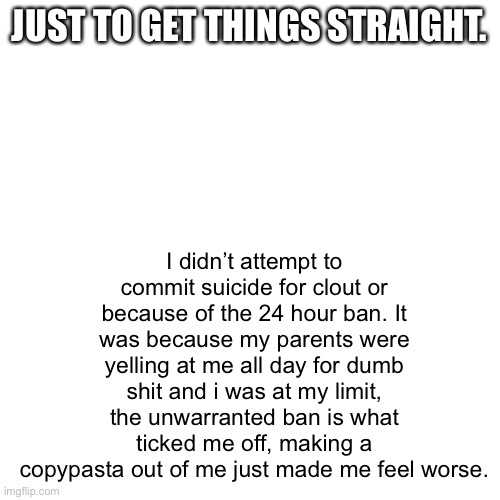 JUST TO GET THINGS STRAIGHT. I didn’t attempt to commit suicide for clout or because of the 24 hour ban. It was because my parents were yelling at me all day for dumb shit and i was at my limit, the unwarranted ban is what ticked me off, making a copypasta out of me just made me feel worse. | made w/ Imgflip meme maker