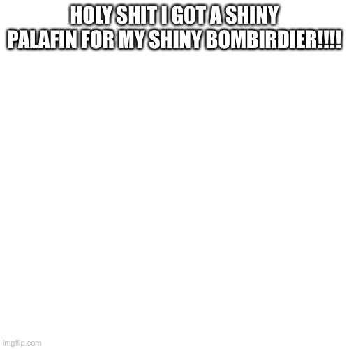 Blank Transparent Square | HOLY SHIT I GOT A SHINY PALAFIN FOR MY SHINY BOMBIRDIER!!!! | image tagged in memes,blank transparent square | made w/ Imgflip meme maker