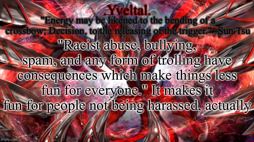 .Yveltal. Announcement temp | "Racist abuse, bullying, spam, and any form of trolling have consequences which make things less fun for everyone." It makes it fun for people not being harassed, actually | image tagged in yveltal announcement temp | made w/ Imgflip meme maker