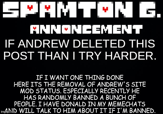 Spamton announcement temp | IF I WANT ONE THING DONE HERE ITS THE REMOVAL OF ANDREW'S SITE MOD STATUS. ESPECIALLY RECENTLY HE HAS RANDOMLY BANNED A BUNCH OF PEOPLE. I HAVE DONALD IN MY MEMECHATS AND WILL TALK TO HIM ABOUT IT IF I'M BANNED. IF ANDREW DELETED THIS POST THAN I TRY HARDER. | image tagged in spamton announcement temp | made w/ Imgflip meme maker