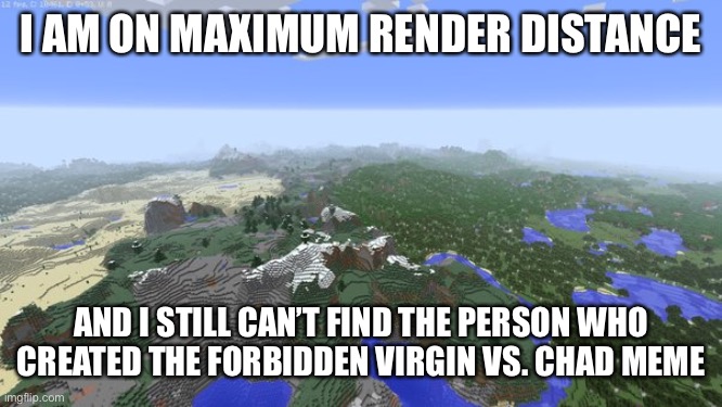 Where is he?!?! | I AM ON MAXIMUM RENDER DISTANCE; AND I STILL CAN’T FIND THE PERSON WHO CREATED THE FORBIDDEN VIRGIN VS. CHAD MEME | image tagged in maximum render distance,virgin vs chad,memes,funny,minecraft,virgin and chad | made w/ Imgflip meme maker