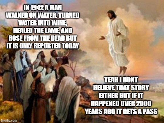 news so big the local news forgot to report it | IN 1942 A MAN WALKED ON WATER, TURNED WATER INTO WINE, HEALED THE LAME, AND ROSE FROM THE DEAD BUT IT IS ONLY REPORTED TODAY; YEAH I DONT BELIEVE THAT STORY EITHER BUT IF IT HAPPENED OVER 2000 YEARS AGO IT GETS A PASS | image tagged in jesus ascending,jesus christ,christ,god,religion,atheism | made w/ Imgflip meme maker