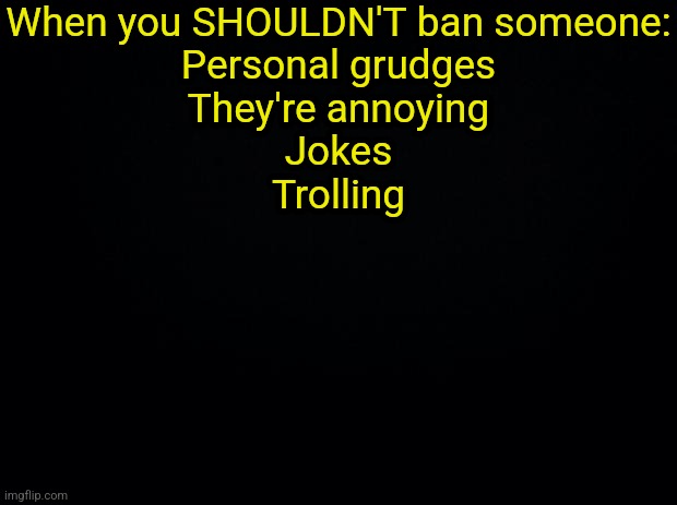Black background | When you SHOULDN'T ban someone:
Personal grudges
They're annoying
Jokes
Trolling | image tagged in black background | made w/ Imgflip meme maker