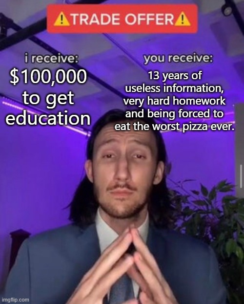 i receive you receive | $100,000 to get education; 13 years of useless information, very hard homework and being forced to eat the worst pizza ever. | image tagged in i receive you receive | made w/ Imgflip meme maker