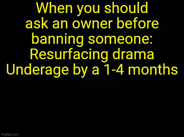 Black background | When you should ask an owner before banning someone:
Resurfacing drama
Underage by a 1-4 months | image tagged in black background | made w/ Imgflip meme maker