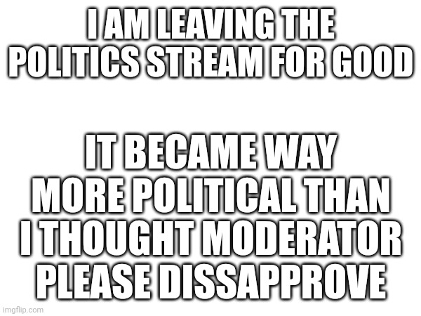 I AM LEAVING THE POLITICS STREAM FOR GOOD; IT BECAME WAY MORE POLITICAL THAN I THOUGHT MODERATOR PLEASE DISSAPPROVE | made w/ Imgflip meme maker