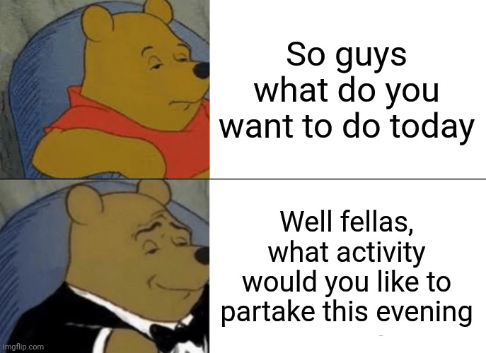 Tuxedo Winnie The Pooh | So guys what do you want to do today; Well fellas, what activity would you like to partake this evening | image tagged in memes,tuxedo winnie the pooh | made w/ Imgflip meme maker