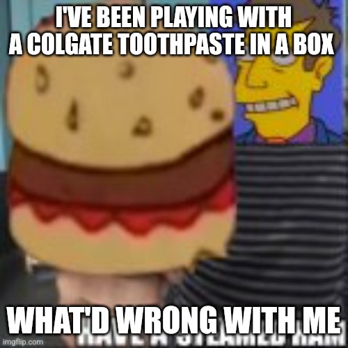 Have a steamed ham | I'VE BEEN PLAYING WITH A COLGATE TOOTHPASTE IN A BOX; WHAT'D WRONG WITH ME | image tagged in have a steamed ham | made w/ Imgflip meme maker