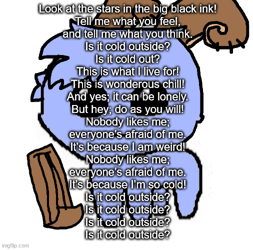 beloved bowgart,,, BUT WAIT,,,,HE A TBH CREATIRE :DDD | Look at the stars in the big black ink!
Tell me what you feel,
and tell me what you think.
Is it cold outside?
Is it cold out?

This is what I live for!

This is wonderous chill!
And yes; it can be lonely.
But hey; do as you will!

Nobody likes me;

everyone’s afraid of me.
It’s because I am weird!
Nobody likes me;
everyone’s afraid of me.
It’s because I’m so cold!

Is it cold outside?
Is it cold outside?
Is it cold outside?
Is it cold outside? | image tagged in beloved bowgart but wait he a tbh creatire ddd | made w/ Imgflip meme maker