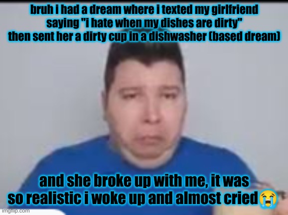 i hate my dreams bru | bruh i had a dream where i texted my girlfriend saying "i hate when my dishes are dirty" then sent her a dirty cup in a dishwasher (based dream); and she broke up with me, it was so realistic i woke up and almost cried😭 | made w/ Imgflip meme maker