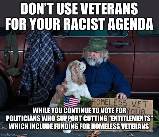 Homeless vet | DON’T USE VETERANS FOR YOUR RACIST AGENDA WHILE YOU CONTINUE TO VOTE FOR POLITICIANS WHO SUPPORT CUTTING “ENTITLEMENTS” WHICH INCLUDE FUNDIN | image tagged in homeless vet | made w/ Imgflip meme maker