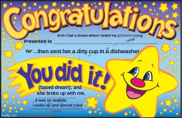 bbbbbbbbbbbbbbbbbbbbbbbbbbllllllllaaaaaaaaaaaaaaaaaaaaaaaaaaaaaaaaaaaaaaaaaaaaaaaaaaaa | bruh i had a dream where i texted my girlfriend saying; "i hate when my dishes are dirty" then sent her a dirty cup in a dishwasher; (based dream); and she broke up with me, , it was so realistic i woke up and almost cried😭 | image tagged in memes,happy star congratulations | made w/ Imgflip meme maker